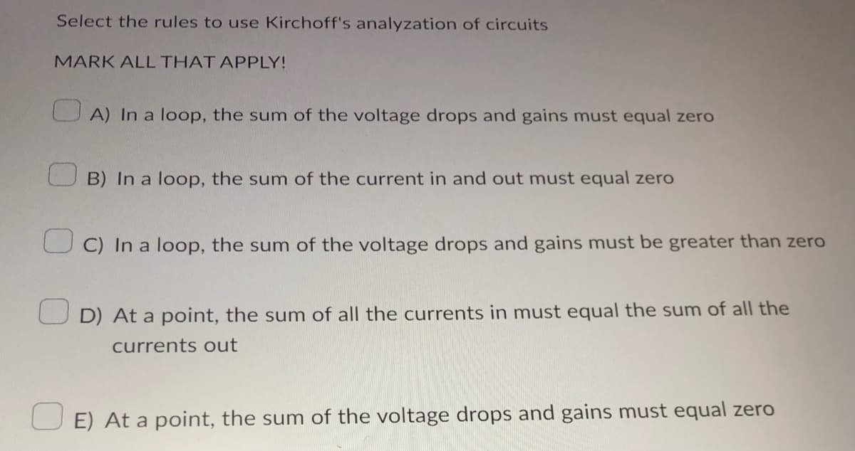 Select the rules to use Kirchoff's analyzation of circuits
MARK ALL THAT APPLY!
A) In a loop, the sum of the voltage drops and gains must equal zero
B) In a loop, the sum of the current in and out must equal zero
OC) In a loop, the sum of the voltage drops and gains must be greater than zero
D) At a point, the sum of all the currents in must equal the sum of all the
currents out
E) At a point, the sum of the voltage drops and gains must equal zero