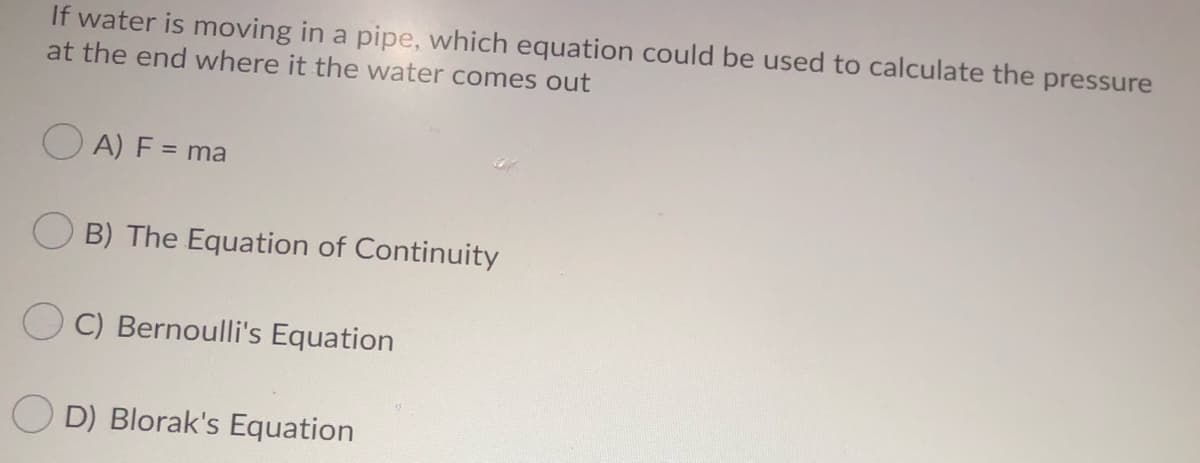 If water is moving in a pipe, which equation could be used to calculate the pressure
at the end where it the water comes out
O A) F = ma
O B) The Equation of Continuity
C) Bernoulli's Equation
D) Blorak's Equation
