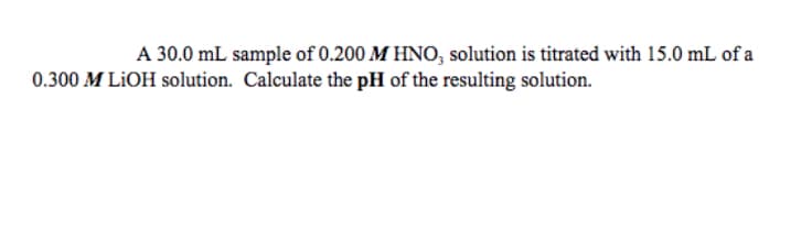 A 30.0 mL sample of 0.200 M HNO, solution is titrated with 15.0 mL of a
0.300 M LIOH solution. Calculate the pH of the resulting solution.
