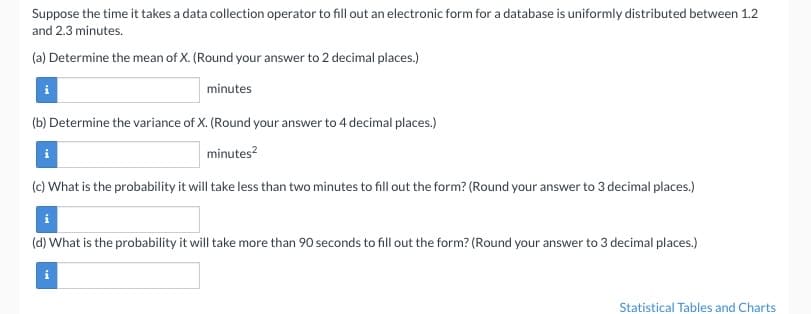 Suppose the time it takes a data collection operator to fill out an electronic form for a database is uniformly distributed between 1.2
and 2.3 minutes.
(a) Determine the mean of X. (Round your answer to 2 decimal places.)
minutes
(b) Determine the variance of X. (Round your answer to 4 decimal places.)
minutes²
(c) What is the probability it will take less than two minutes to fill out the form? (Round your answer to 3 decimal places.)
(d) What is the probability it will take more than 90 seconds to fill out the form? (Round your answer to 3 decimal places.)
Statistical Tables and Charts