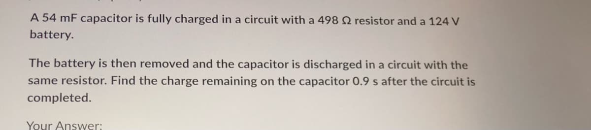 A 54 mF capacitor is fully charged in a circuit with a 498 2 resistor and a 124 V
battery.
The battery is then removed and the capacitor is discharged in a circuit with the
same resistor. Find the charge remaining on the capacitor 0.9 s after the circuit is
completed.
Your Answer: