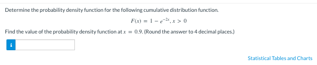 Determine the probability density function for the following cumulative distribution function.
F(x) = 1-e2, x > 0
Find the value of the probability density function at x = 0.9. (Round the answer to 4 decimal places.)
Statistical Tables and Charts