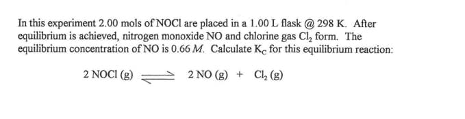 In this experiment 2.00 mols of NOCI are placed in a 1.00 L flask @ 298 K. After
equilibrium is achieved, nitrogen monoxide NO and chlorine gas Cl, form. The
equilibrium concentration of NO is 0.66 M. Calculate Ke for this equilibrium reaction:
2 NOCI (g)
2 NO (g) + Clh (g)
