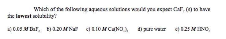 Which of the following aqueous solutions would you expect CaF, (s) to have
the lowest solubility?
a) 0.05 M BaF, b) 0.20 M NaF
c) 0.10 M Ca(NO,),
d) pure water
e) 0.25 MΗΝΟ,
