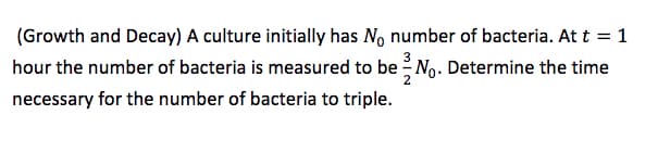 (Growth and Decay) A culture initially has No number of bacteria. At t = 1
hour the number of bacteria is measured to be No. Determine the time
necessary for the number of bacteria to triple.