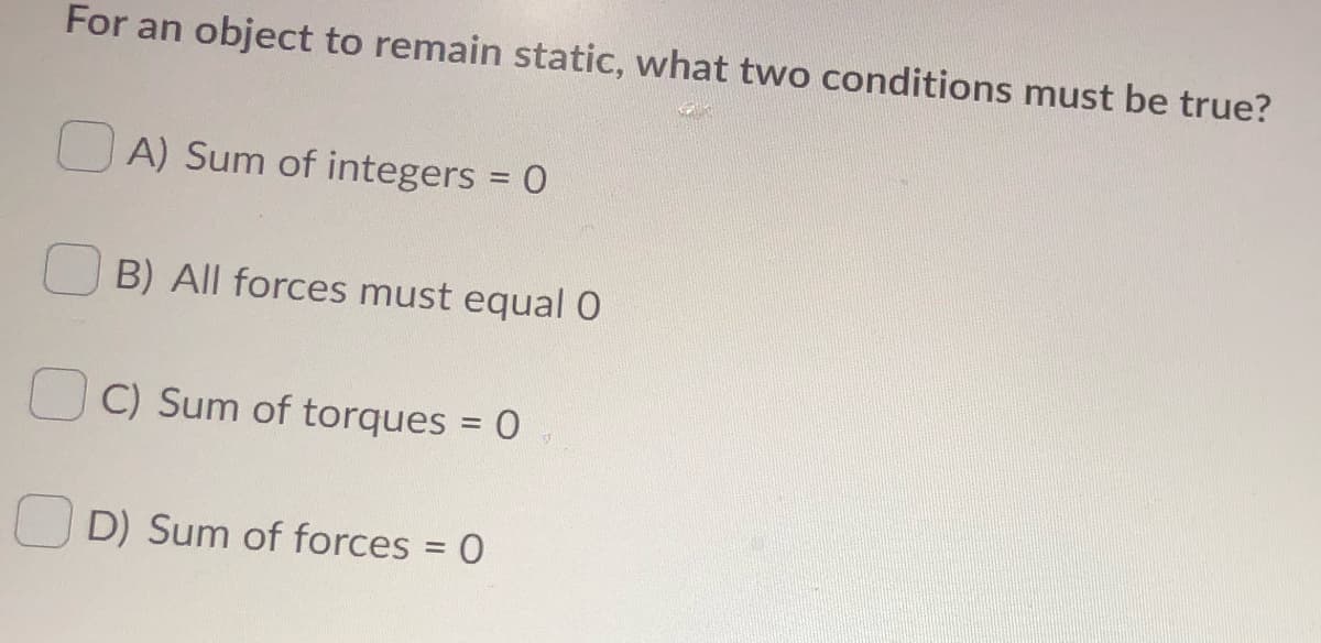 For an object to remain static, what two conditions must be true?
O A) Sum of integers = 0
B) All forces must equal 0
C) Sum of torques = 0
D) Sum of forces = 0
