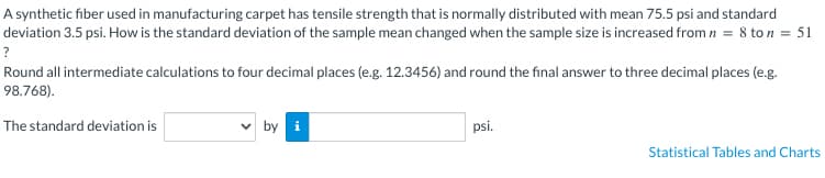A synthetic fiber used in manufacturing carpet has tensile strength that is normally distributed with mean 75.5 psi and standard
deviation 3.5 psi. How is the standard deviation of the sample mean changed when the sample size is increased from n = 8 ton = 51
?
Round all intermediate calculations to four decimal places (e.g. 12.3456) and round the final answer to three decimal places (e.g.
98.768).
The standard deviation is
by i
psi.
Statistical Tables and Charts