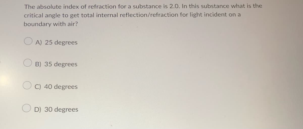 The absolute index of refraction for a substance is 2.0. In this substance what is the
critical angle to get total internal reflection/refraction for light incident on a
boundary with air?
A) 25 degrees
B) 35 degrees
C) 40 degrees
OD) 30 degrees