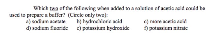 Which two of the following when added to a solution of acetic acid could be
used to prepare a buffer? (Circle only two):
a) sodium acetate
d) sodium fluoride
b) hydrochloric acid
e) potassium hydroxide
c) more acetic acid
f) potassium nitrate
