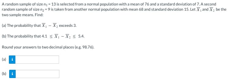 A random sample of size n₁ = 13 is selected from a normal population with a mean of 76 and a standard deviation of 7. A second
random sample of size n₂ = 9 is taken from another normal population with mean 68 and standard deviation 15. Let X₁ and X₂ be the
two sample means. Find:
(a) The probability that X₁
X₂ exceeds 3.
(b) The probability that 4.1
X₁ X₂ ≤ 5.4.
Round your answers to two decimal places (e.g. 98.76).
(a)
(b)