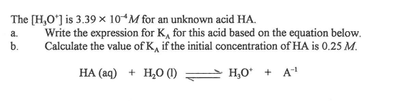 The [H,O'] is 3.39 × 10“M for an unknown acid HA.
Write the expression for K, for this acid based on the equation below.
Calculate the value of K, if the initial concentration of HA is 0.25 M.
a.
b.
НА (аq) + Н,о ()
H,O* + A
