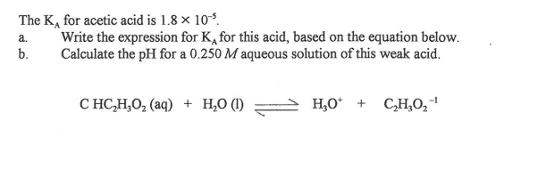 The K, for acetic acid is 1.8 × 10°.
Write the expression for K, for this acid, based on the equation below.
Calculate the pH for a 0.250 M aqueous solution of this weak acid.
a.
b.
C HC,H,O, (aq) + H,0 (1)
- H,0* + CH,0,1
