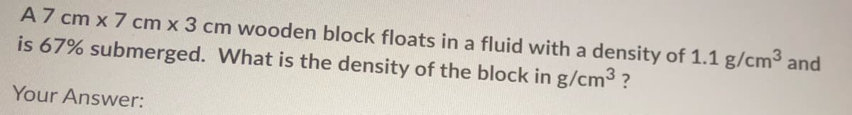 A7 cm x 7 cm x 3 cm wooden block floats in a fluid with a density of 1.1 g/cm and
is 67% submerged. What is the density of the block in g/cm3 ?
Your Answer:
