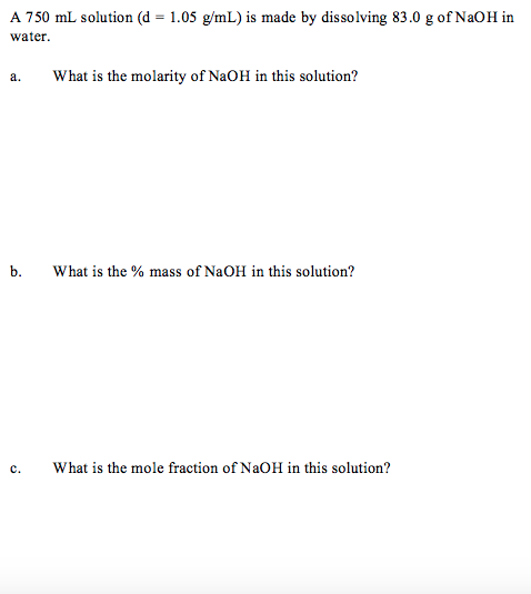 A 750 mL solution (d = 1.05 g/mL) is made by dissolving 83.0 g of NaOH in
water.
а.
What is the molarity of NaOH in this solution?
b.
What is the % mass of NaOH in this solution?
с.
What is the mole fraction of NaOH in this solution?
