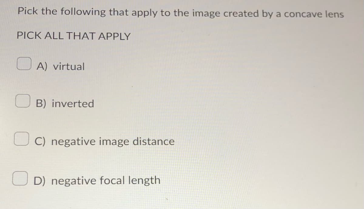 Pick the following that apply to the image created by a concave lens
PICK ALL THAT APPLY
A) virtual
B) inverted
C) negative image distance
D) negative focal length