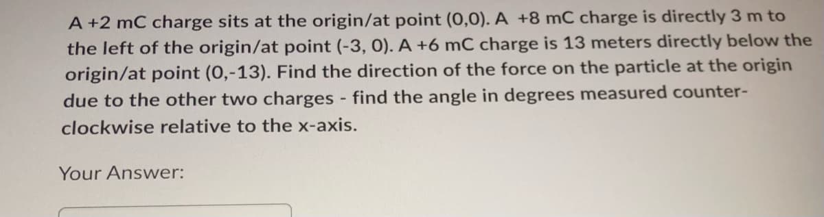 A +2 mC charge sits at the origin/at point (0,0). A +8 mC charge is directly 3 m to
the left of the origin/at point (-3, 0). A +6 mC charge is 13 meters directly below the
origin/at point (0,-13). Find the direction of the force on the particle at the origin
due to the other two charges - find the angle in degrees measured counter-
clockwise relative to the x-axis.
Your Answer: