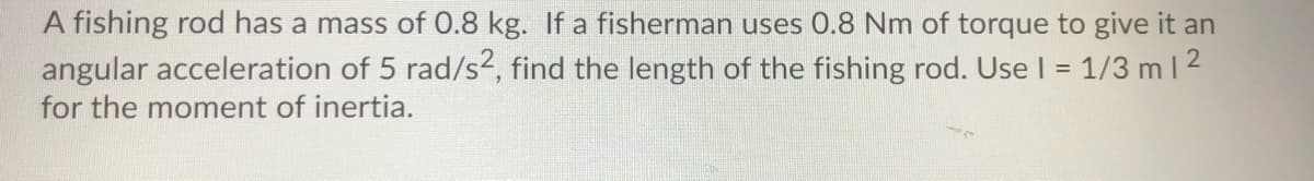 A fishing rod has a mass of 0.8 kg. If a fisherman uses 0.8 Nm of torque to give it an
angular acceleration of 5 rad/s2, find the length of the fishing rod. Use I = 1/3 m 2
for the moment of inertia.
