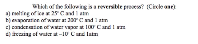 Which of the following is a reversible process? (Circle one):
a) melting of ice at 25° C and 1 atm
b) evaporation of water at 200° C and 1 atm
c) condensation of water vapor at 100° C and 1 atm
d) freezing of water at -10° C and latm
