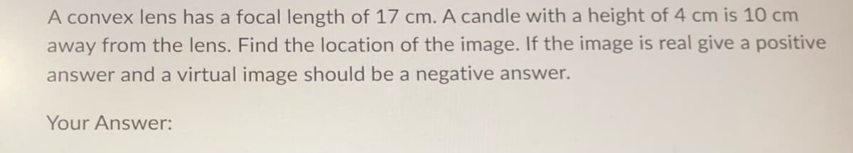 A convex lens has a focal length of 17 cm. A candle with a height of 4 cm is 10 cm
away from the lens. Find the location of the image. If the image is real give a positive
answer and a virtual image should be a negative answer.
Your Answer: