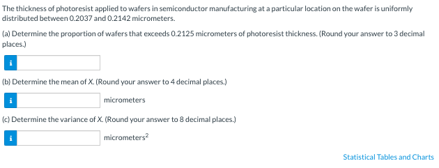 The thickness of photoresist applied to wafers in semiconductor manufacturing at a particular location on the wafer is uniformly
distributed between 0.2037 and 0.2142 micrometers.
(a) Determine the proportion of wafers that exceeds 0.2125 micrometers of photoresist thickness. (Round your answer to 3 decimal
places.)
(b) Determine the mean of X. (Round your answer to 4 decimal places.)
micrometers
(c) Determine the variance of X. (Round your answer to 8 decimal places.)
micrometers²
Statistical Tables and Charts