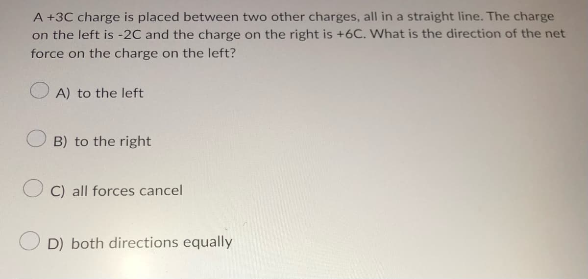 A +3C charge is placed between two other charges, all in a straight line. The charge
on the left is -2C and the charge on the right is +6C. What is the direction of the net
force on the charge on the left?
A) to the left
B) to the right
C) all forces cancel
OD) both directions equally