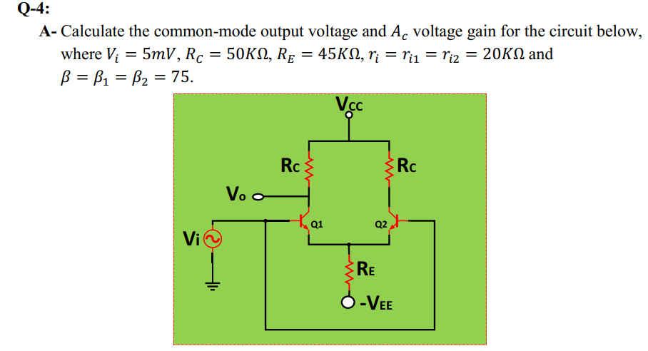 Q-4:
A- Calculate the common-mode output voltage and A. voltage gain for the circuit below,
where V; = 5mV, Rc = 50KN, RE
ß = B1 = B2 = 75.
= 45KN, rị = ri1 = riz = 20KN and
%3D
Vcc
Rc
Rc
Vo o
Q2
Vi
RE
-VEE
