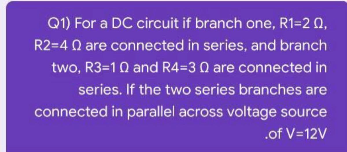 Q1) For a DC circuit if branch one, R1=2 0,
R2=4 Q are connected in series, and branch
two, R3=10 and R4=3 0 are connected in
series. If the two series branches are
connected in parallel across voltage source
.of V=12V
