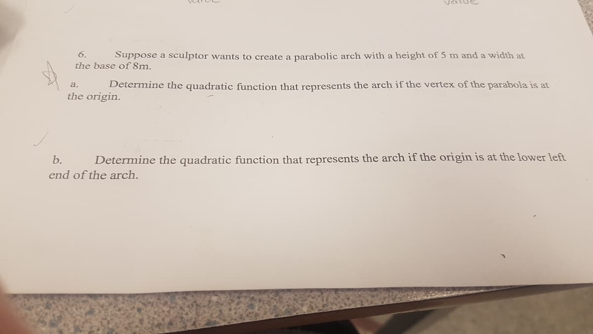 6.
Suppose a sculptor wants to create a parabolic arch with a height of 5 m and a width at
the base of 8m.
Determine the quadratic function that represents the arch if the vertex of the parabola is at
a.
the origin.
b.
Determine the quadratic function that represents the arch if the origin is at the lower left
end of the arch.
