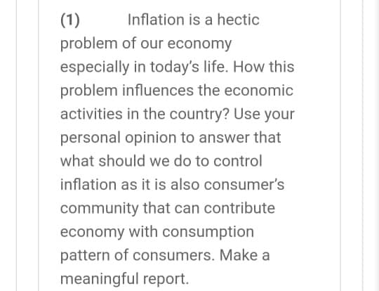 (1)
Inflation is a hectic
problem of our economy
especially in today's life. How this
problem influences the economic
activities in the country? Use your
personal opinion to answer that
what should we do to control
inflation as it is also consumer's
community that can contribute
economy with consumption
pattern of consumers. Make a
meaningful report.
