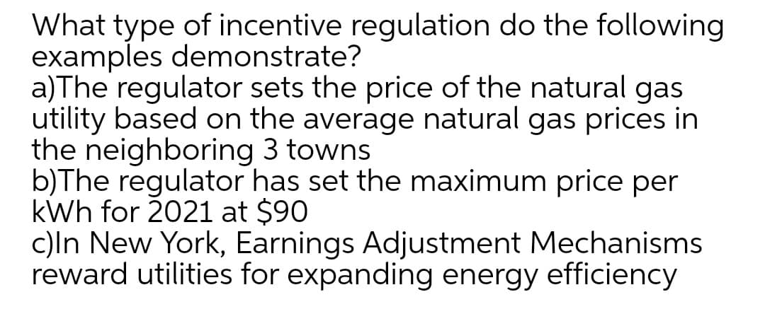 What type of incentive regulation do the following
examples demonstrate?
a)The regulator sets the price of the natural gas
utility based on the average natural gas prices in
the neighboring 3 towns
b)The regulator has set the maximum price per
kWh for 2021 at $90
c)ln New York, Earnings Adjustment Mechanisms
reward utilities for expanding energy efficiency
