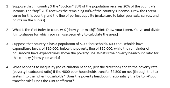 1 Suppose that in country X the "bottom" 80% of the population receives 20% of the country's
income. The "top" 20% receives the remaining 80% of the country's income. Draw the Lorenz
curve for this country and the line of perfect equality (make sure to label your axis, curves, and
points on the curves).
2 What is the Gini index in country x (show your math)? [Hint: Draw your Lorenz Curve and divide
it into shapes for which you can use geometry to calculate the area.]
3 Suppose that country X has a population of 5,000 households. 4000 households have
expenditure levels of $10,000, below the poverty line of $15,000, while the remainder of
households have expenditures above the poverty line. What is the poverty headcount ratio for
this country (show your work)?
What happens to inequality (no calculation needed, just the direction) and to the poverty rate
(poverty headcount ratio) if the 4000 poor households transfer $2,500 on net (through the tax
system) to the richer households? Does the poverty headcount ratio satisfy the Dalton-Pigou
4.
transfer rule? Does the Gini coefficient?
