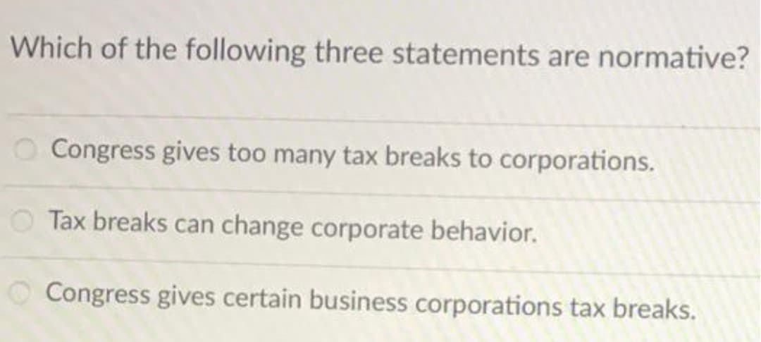 Which of the following three statements are normative?
Congress gives too many tax breaks to corporations.
Tax breaks can change corporate behavior.
O Congress gives certain business corporations tax breaks.
