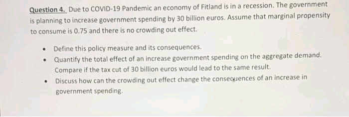 Question 4. Due to COVID-19 Pandemic an economy of Fitland is in a recession. The government
is planning to increase government spending by 30 billion euros. Assume that marginal propensity
to consume is 0.75 and there is no crowding out effect.
• Define this policy measure and its consequences.
• Quantify the total effect of an increase government spending on the aggregate demand.
Compare if the tax cut of 30 billion euros would lead to the same result.
• Discuss how can the crowding out effect change the consequences of an increase in
government spending.
