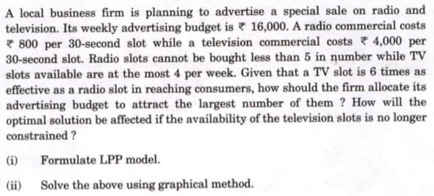 A local business firm is planning to advertise a special sale on radio and
television. Its weekly advertising budget is 16,000. A radio commercial costs
* 800 per 30-second slot while a television commercial costs 4,000 per
30-second slot. Radio slots cannot be bought less than 5 in number while TV
slots available are at the most 4 per week. Given that a TV slot is 6 times as
effective as a radio slot in reaching consumers, how should the firm allocate its
advertising budget to attract the largest number of them ? How will the
optimal solution be affected if the availability of the television slots is no longer
constrained ?
(i)
Formulate LPP model.
(ii)
Solve the above using graphical method.
