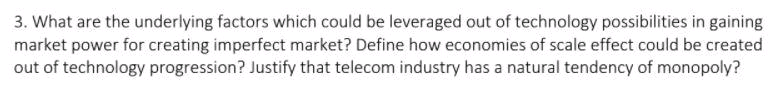 3. What are the underlying factors which could be leveraged out of technology possibilities in gaining
market power for creating imperfect market? Define how economies of scale effect could be created
out of technology progression? Justify that telecom industry has a natural tendency of monopoly?
