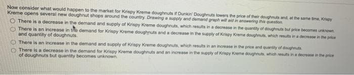 Now consider what would happen to the market for Krispy Kreme doughnuts if Dunkin' Doughnuts lowers the price of their doughnuts and, at the same time, Krispy
Kreme opens several new doughnut shops around the country. Drawing a supply and demand graph will aid in answering this question
O There is a decrease in the demand and supply of Krispy Kreme doughnuts, which results in a decrease in the quantity of doughnuts but price becomes unknewn
There is an increase in tre demand for Krispy Kreme doughnuts and a decrease in the supply of Krispy Kreme doughnuts, which results in a decrease in the price
and quantity of doughnuts.
There is an increase in the demand and supply of Krispy Kreme doughnuts, which results in an increase in the price and quansity of doughnuts
O There is a decrease in the demand for Krispy Kreme doughnuts and an increase in the supply of Krispy Kreme doughnuts, which resuts in a decrease in the price
of doughnuts but quantity becomes unknown.
