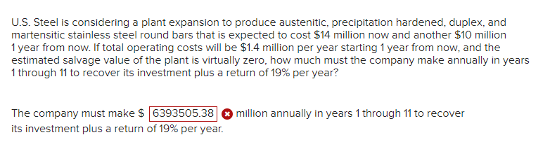 U.S. Steel is considering a plant expansion to produce austenitic, precipitation hardened, duplex, and
martensitic stainless steel round bars that is expected to cost $14 million now and another $10 million
1 year from now. If total operating costs will be $1.4 million per year starting 1 year from now, and the
estimated salvage value of the plant is virtually zero, how much must the company make annually in years
1 through 11 to recover its investment plus a return of 19% per year?
The company must make $ 6393505.38
its investment plus a return of 19% per year.
million annually in years 1 through 11 to recover
