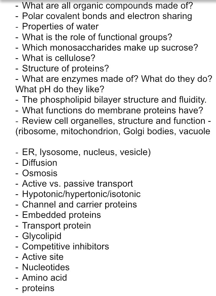 - What are all organic compounds made of?
Polar covalent bonds and electron sharing
- Properties of water
What is the role of functional groups?
- Which monosaccharides make up sucrose?
-
-
- What is cellulose?
- Structure of proteins?
What are enzymes made of? What do they do?
What pH do they like?
The phospholipid bilayer structure and fluidity.
- What functions do membrane proteins have?
- Review cell organelles, structure and function -
(ribosome, mitochondrion, Golgi bodies, vacuole
-
- ER, lysosome, nucleus, vesicle)
Diffusion
-
Osmosis
- Active vs. passive transport
- Hypotonic/hypertonic/isotonic
- Channel and carrier proteins
- Embedded proteins
- Transport protein
- Glycolipid
- Competitive inhibitors
Active site
- Nucleotides
- Amino acid
- proteins

