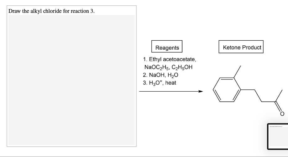 Draw the alkyl chloride for reaction 3.
Reagents
Ketone Product
1. Ethyl acetoacetate,
NaOCzHs, C2H$он
2. NaOH, H2O
3. H3O*, heat
