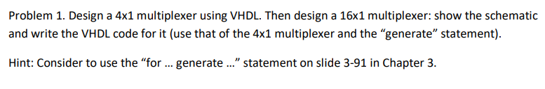 Problem 1. Design a 4x1 multiplexer using VHDL. Then design a 16x1 multiplexer: show the schematic
and write the VHDL code for it (use that of the 4x1 multiplexer and the "generate" statement).
Hint: Consider to use the "for ... generate ..." statement on slide 3-91 in Chapter 3.