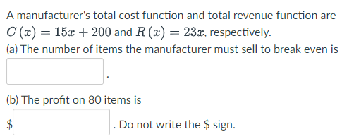 A manufacturer's total cost function and total revenue function are
C (x) = 15x + 200 and R (x) = 23x, respectively.
(a) The number of items the manufacturer must sell to break even is
(b) The profit on 80 items is
Do not write the $ sign.
%24
