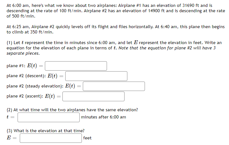 At 6:00 am, here's what we know about two airplanes: Airplane #1 has an elevation of 31690 ft and is
descending at the rate of 100 ft/min. Airplane #2 has an elevation of 14900 ft and is descending at the rate
of 500 ft/min.
At 6:25 am, Airplane #2 quickly levels off its flight and flies horizontally. At 6:40 am, this plane then begins
to climb at 350 ft/min.
(1) Let t represent the time in minutes since 6:00 am, and let E represent the elevation in feet. Write an
equation for the elevation of each plane in terms of t. Note that the equation for plane #2 will have 3
separate pieces.
plane #1: E(t) =
plane #2 (descent): E(t)
plane #2 (steady elevation): E(t)
plane #2 (ascent): E(t)
(2) At what time will the two airplanes have the same elevation?
minutes after 6:00 am
(3) What is the elevation at that time?
E
feet
