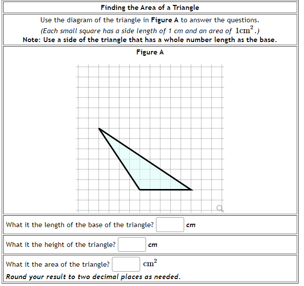 Finding the Area of a Triangle
Use the diagram of the triangle in Figure A to answer the questions.
(Each small square has a side length of 1 cm and an area of 1cm2.)
Note: Use a side of the triangle that has a whole number length as the base.
Figure A
What it the length of the base of the triangle?
cm
What it the height of the triangle?
cm
What it the area of the triangle?
cm?
Round your result to two decimal places as needed.
