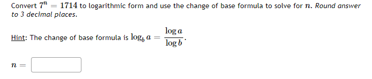 Convert 7" = 1714 to logarithmic form and use the change of base formula to solve for n. Round answer
to 3 decimal places.
log a
Hint: The change of base formula is log, a
log b
n =
