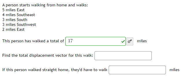 A person starts walking from home and walks:
5 miles East
4 miles Southeast
3 miles South
3 miles Southwest
2 miles East
This person has walked a total of 17
o miles
Find the total displacement vector for this walk:
If this person walked straight home, they'd have to walk
miles
