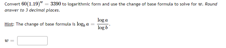 Convert 60(1.19)" = 3390 to logarithmic form and use the change of base formula to solve for w. Round
answer to 3 decimal places.
log a
Hint: The change of base formula is log, a
log b
w =
