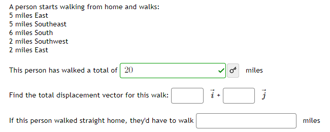 A person starts walking from home and walks:
5 miles East
5 miles Southeast
6 miles South
2 miles Southwest
2 miles East
This person has walked a total of 20
o miles
Find the total displacement vector for this walk:
+
If this person walked straight home, they'd have to walk
miles
