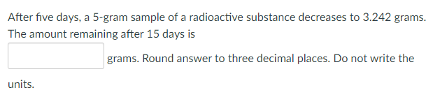 After five days, a 5-gram sample of a radioactive substance decreases to 3.242 grams.
The amount remaining after 15 days is
grams. Round answer to three decimal places. Do not write the
units.
