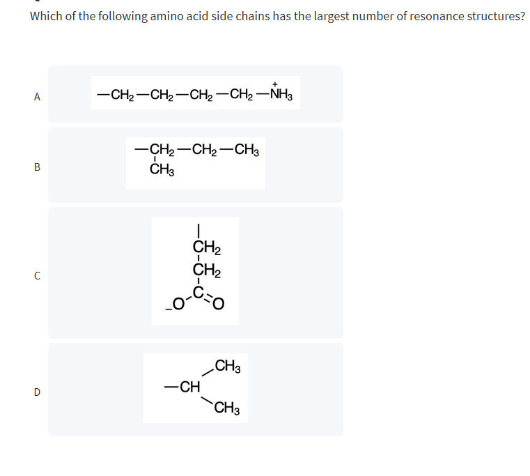 Which of the following amino acid side chains has the largest number of resonance structures?
A
B
с
D
-CH₂-CH₂-CH₂-CH₂-NH3
-CH₂-CH₂-CH3
CH3
1
CH₂
CH₂
C=O
-CH
CH3
CH3
