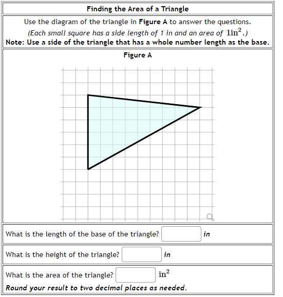 Finding the Area of a Triangle
Use the diagram of the triangle in Figure A to answer the questions.
(Each small square has a side length of 1 in and an area of lin?.)
Note: Use a side of the triangle that has a whole number length as the base.
Figure A
of
What is the length of the base of the triangle?
in
What is the height of the triangle?
in
What is the area of the triangle?
in?
Round your result to two decimal places as needed.
